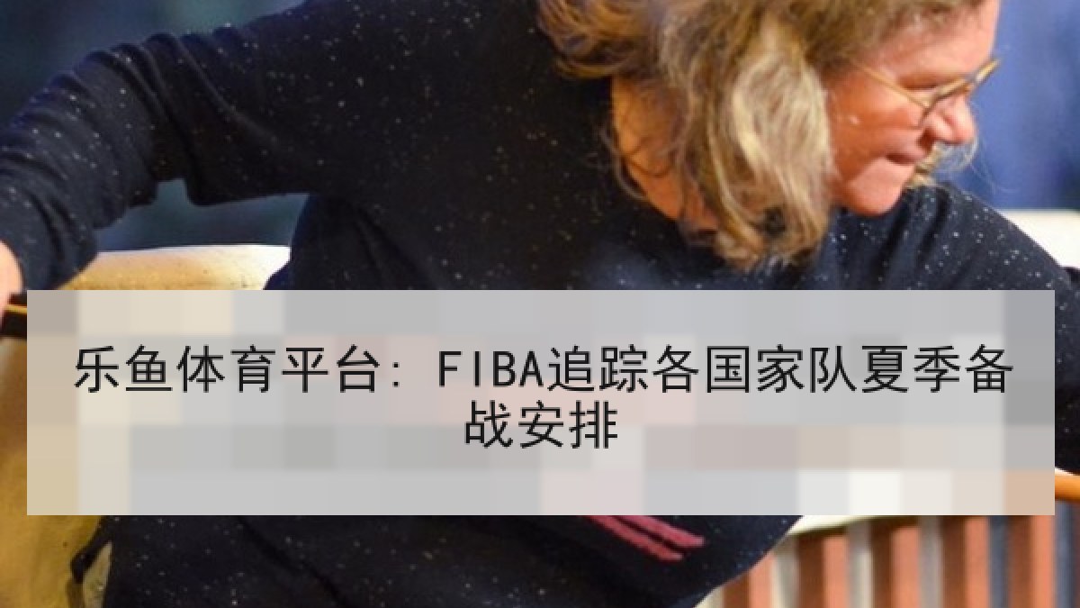 乐鱼体育平台: FIBA追踪各国家队夏季备战安排